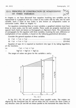 Art. 22-3] 557
In chapter 4, we have discussed how equation involving two variables can be
represented in a graphical form by a chart of two scales side by side, one for each
variable. Such a chart of two scales is also known as comparative scales or
conversion scales. (Refer to chapter 4.)
For equations containing three or more variables, a graphical solution must have
three or more scales, one for each variable. These scales are properly matched and
spaced. Such charts are known as Nomographs or Alignment charts. The construction
of nomographs for the equation with three variables, involving the sum, difference or
multiplication of two variables, is based on the following geometrical derivation.
Consider the general equation of three variables
(i) f (z) = f (x) ± f (y) ........................................ [22-2(a)]
(ii) f (z) = f (x) x f (y) . . . . . . . . . . . . . . . . . . . . . . . . . . . . . . . . . . . . . . . [22-2(b)]
Equation of type (ii) is required to transform into type (i) by taking logarithms
of the functions.
i.e. f (z) = f (x) x f (y)
logf (z) = logf (x) + logf (y).
The ranges of values are given for the variables x and y.
T
E
N
g E
II
N
><
E
II
X
p~--~a~--~-1,,__~b--+-<>Iu
FIG. 22-1
:8
>,
E
II
>,
In fig. 22-1, PQ, SR and UT represent three parallel scales. The origins are
aligned by the horizontal line PU and an index line QT crosses the three scales in
any direction. Lines QV and RW are drawn parallel to the horizontal line (base line) PU.
 