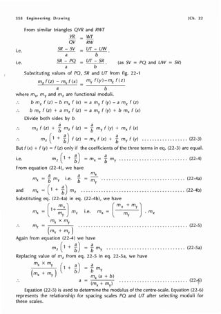558 Engineering Drawing
i.e.
i.e.
From similar triangles QVR and RWT
VR = WT
QV RW
SR - SV = UT - UW
a b
SR - PQ
a
= UT - SR
b
(as SV = PQ and UW = SR)
Substituting values of PQ, SR and UT from fig. 22-1
mz f(z) - mx f(x) = my f (y)-mz f(z)
a b
where mx, my and mz are functional moduli.
b m 2 f (z) - b mx f (x) = a my f (y) - a mz f (z)
b m2 f (z) + a m 2 f (z) = a my f (y) + b mx f (x)
Divide both sides by b
a
mz f (z) + b mz f (z)
a
= b my f (y) + mx f (x)
[Ch. 22
m 2 ( 1 + L) f (z)
a
= mx f (x) + b my f (y) .................. (22-3)
But f (x) + f (y) = f (z) only if the coefficients of the three terms in eq. (22-3) are equal.
i.e. m 2 ( 1 + L) = mx = f my ........................... (22-4)
From equation (22-4), we have
a a
mx b my i.e. b - my . . . . . . . . . . . . . . . . . . . . . . . . . . . . . . . . . (22-4a)
and mx = (1 + 1) m 2 ••••••••••••••••••••••••••••••••••••••••• (22-4b)
Substituting eq. (22-4a) in eq. (22-4b), we have
(
1+~) _ ( mx +my)
mx = m mz i.e. mx - m . mz
y y
mx x my
m2 = ........................................... (22-5)
( mx +my)
Again from equation (22-4) we have
m2 ( 1 + t) = Lmy ............................... (22-5a)
Replacing value of m2 from eq. 22-5 in eq. 22-5a, we have
mx xmy ( a) a
( )
1 + b = b my
mx + my mx (a + b)
a = ( ) ........................... (22~_('>)
~+~ •
Equation (22-5) is used to determine the modulus of the centre-scale. Equation (22-6)
represents the relationship for spacing scales PQ and UT after selecting moduli for
these scales.
 