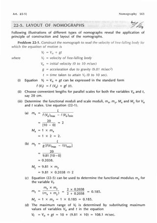 Art. 22-5] 563
Following illustrations of different types of nomographs reveal the application of
principle of construction and layout of the nomographs.
Problem 22-1. Construct the nomograph to read the velocity of
which the equation of motion is
where
Vr = V0 + gt
Vr = velocity of free-falling body
V0 = initial velocity (0 to 10 m/sec)
g = acceleration due to gravity (9.81 m/sec2)
t = time taken to attain Vf (0 to 10 sec).
(i) Equation Vt = V0 + gt can be expressed in the standard form
f (Vf) = f (V0 ) + gf (t).
for
(ii) Choose convenient lengths for parallel scales for both the variables V0 and t,
say 20 cm.
(iii) Determine the functional moduli and scale moduli, mx, my, Mx and My for V0
and t scales. Use equation (22-1 ).
(a) mx =
f <Volmax - f (Vo)min
20
= 2
= [10 - O]
Mx = 1 x mx
= 1 X 2 = 2.
(b) my = g [f(Omax - f(t)minl
20
= 9.81 [10-0]
= 0.2038.
My = 9.81 X my
= 9.81 X 0.2038 ~ 2
(c) Equation (22-5) can be used to determine the functional modulus m2 for
the variable Vf,
mx x my 2 x 0.2038
= (mx + my) = 2 + 0.2038 = o.135.
M2 = 1 X m 2 = 1 X 0.185 = 0.185.
(d) The maximum range of Vt is determined by substituting maximum
values of variables V0 and t in the equation
Vt = V0 + gt = 10 + (9.81 x 10) = 108.1 m/sec.
 