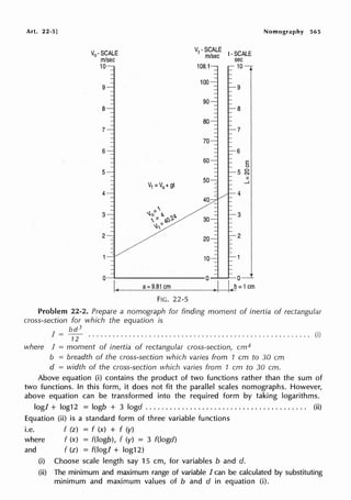 Art. 22-5] Nomography 565
V0 -SCALE !-SCALE
m/sec sec
10 10
9 9
8 8
7 7
6 6
E
(.)
5 5 ~
II
V1 =V0 +gt
....J
4 4
~
3 ~)/ b. 7..b. 3
/,- r.l;),
~,"'
2 2
o__..----------0 ___,___,___o
....
I<,____
a_=_9_.8_1_cm
_____~)+-I__,.I..-<
b= 1cm
FIG. 22-5
Problem 22-2. Prepare a nomograph for finding moment of inertia of rectangular
cross-section for which the equation is
bd3
I= -- ....................................................... (i)
12
where I = moment of inertia of rectangular cross-section, cm4
b = breadth of the cross-section which varies from 1 cm to 30 cm
d = width of the cross-section which varies from 1 cm to 30 cm.
Above equation (i) contains the product of two functions rather than the sum of
two functions. In this form, it does not fit the parallel scales nomographs. However,
above equation can be transformed into the required form by taking logarithms.
log! + log12 = logb + 3 logd . . . . . . . . . . . . . . . . . . . . . . . . . . . . . . . . . . . . . . . . (ii)
Equation (ii) is a standard form of three variable functions
i.e. f (z) = f (x) + f (y)
where f (x) = f(logb), f (y) = 3 f(logd)
and f (z) = f(logl + log12)
(i) Choose scale length say 15 cm, for variables b and d.
(ii) The minimum and maximum range of variable I can be calculated by substituting
minimum and maximum values of b and d in equation (i).
 