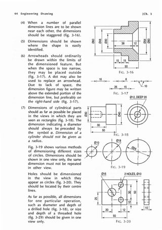 44 Engineering Drawing
(4) When a number of parallel
dimension lines are to be shown
near each other, the dimensions
shouId be staggered (fig. 3-16).
(5) Dimensions should be shown
where the shape is easily
identified.
(6) Arrowheads should ordinarily
be drawn within the limits of
the dimensioned feature. But
when the space is too narrow,
they may be placed outside
(fig. 3-17). A dot may also be
used to replace an arrowhead.
Due to lack of space, the
dimension figure may be written
above the extended portion of the
dimension line, but preferably on
the right-hand side (fig. 3-17).
(7) Dimensions of cylindrical parts
should as far as possible be placed
in the views in which they are
seen as rectangles (fig. 3-18). The
dimension indicating a diameter
should always be preceded by
the symbol 0. Dimension of a
cylinder should not be given as
a radius.
Fig. 3-19 shows various methods
of dimensioning different sizes
of circles. Dimensions should be
shown in one view only, the same
dimension must not be repeated
in other view.
Holes should be dimensioned
in the view in which they
appear as circles (fig. 3-20). They
should be located by their centre
lines.
As far as possible, all dimensions
for one particular operation,
such as diameter and depth of
a drilled hole (fig. 3-18), or size
and depth of a threaded hole
(fig. 3-29) should be given in one
view only.
FIG. 3-16
8
>I I~
I t 25 , I 15
FIG. 3-17
[Ch. 3
012, DEEP20
~f-~=A-----j'SI"
Qt ___jt Q
1._.___ _-1
• 30 > .._I_ __,I
50 ) I
FIG. 3-18
*-@
I
FIG. 3-19
016 2HOLES, 010
 