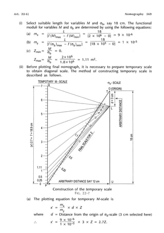 Art. 22-6] Nomography 569
(i) Select suitable length for variables M and crb, say 18 cm. The functional
moduli for variables M and O'b are determined by using the following equations:
18
[f (M)max - f (M)min] = [2 x 106 - OJ = 9 X 10·6
18
(b) m -
y - [f(crb)max
- - 1 X 10·5
- f (crb)minl - [18 x 105 - OJ -
(c) Zmin = ~ = 0.
M 2x106
Zmax = O'b = = 1.11 m2.
1.8x106
(ii) Before plotting final nomograph, it is necessary to prepare temporary scale
to obtain diagonal scale. The method of constructing temporary scale is
described as follows.
TEMPOTARY M• SCALE
T-7 a
E
t.)
Cl)
co
......
II
,-...
X
,-...
N
~
4
2
1.11
1
0.5
UJ
"O <..)
z
<(
L I-
(/)
5
>-
ex::
~
I-
o5
ex::
<(
E
t.)
co
0.25 ARBITRARY DISTANCE SAY 12 cm U
L_ 0 --c:'----------------),-1-----~
Construction of the temporary scale
FIG. 22-7
(a) The plotting equation for temporary M-scale is
where
mx
x'=-xdxZ
my
d = Distance from the origin of crb-scale (3 cm selected here)
9 X 10-6
x' = 1
x
10
_5 x 3 x Z = 2.7Z.
 