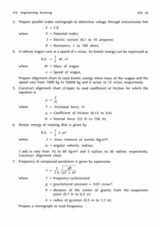 572 Engineering Drawing [Ch. 22
3. Prepare parallel scales nomograph to determine voltage through transmission line
V =IR
where V = Potential (volts)
I = Electric current (0.1 to 10 amperes)
R = Resistance, 1 to 100 ohms.
4. A railway wagon runs at a speed of v m/sec. Its kinetic energy can be expressed as
1
K.E. = 2 M. v2
where M = Mass of wagon
v = Speed of wagon.
Prepare alignment chart to read kinetic energy when mass of the wagon and the
speed vary from 1000 kg to 50000 kg and 6 m/sec to 12 m/sec respectively.
5. Construct alignment chart (Z-type) to read coefficient of friction for which the
equation is
where
F
µ = N
F = Frictional force, N
µ = Coefficient of friction (0.15 to 0.6)
N = Normal force (25 N to 750 N).
6. Kinetic energy of rotating disk is given by
1
K.E. = - I w2
2 .
where I = mass moment of inertia (kg-m2)
w = angular velocity, rad/sec.
I and co vary from 10 to 80 kg-m2 and 5 rad/sec to 30 rad/sec respectively.
Construct alignment chart.
7. Frequency of compound pendulum is given by expression
f - _1 /gll
- 2n ~~
where f = frequency cycle/second
g = gravitational constant = 9.81 m/sec2
h = distance of the centre of gravity from the suspension
point (0.1 m to 0.5 m)
k = radius of gyration (0.5 m to 1.2 m)
Prepare a nomograph to read frequency.
 