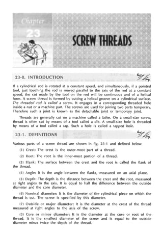 If a cylindrical rod is rotated at a constant speed, and simultaneously, if a pointed
tool, just touching the rod is moved parallel to the axis of the rod at a constant
speed, the cut made by the tool on the rod will be continuous and of a helical
form. A screw thread is formed by cutting a helical groove on a cylindrical surface.
The threaded rod is called a screw. It engages in a corresponding threaded hole
inside a nut or a machine part. The screws are used for joining two parts temporary.
Therefore such a joint is known as the detachable joint or temporary joint.
Threads are generally cut on a machine called a lathe. On a small-size screw,
thread is often cut by means of a tool called a die. A small-size hole is threaded
by means of a tool called a tap. Such a hole is called a tapped hole.
Various parts of a screw thread are shown in fig. 23-1 and defined below.
(1) Crest: The crest is the outer-most part of a thread.
Root: The root is the inner-most portion of a thread.
flank: The surface between the crest and the root is called the flank of
the thread.
It is the angle between the flanks, measured on an axial plane.
The depth is the distance between the crest and the root, measured
at right angles to the axis. It is equal to half the difference between the outside
diameter and the core diameter.
diameter: It is the diameter of the cylindrical piece on which the
thread is cut. The screw is specified by this diameter.
or major diameter: It is the diameter at the crest of the thread
measured at right angles to the axis of the screw.
Core or minor It is the diameter at the core or root of the
thread. It is the smallest diameter of the screw and is equal to the outside
diameter minus twice the depth of the thread.
 