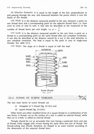 574 [Ch. 23
Effective diameter: It is equal to the length of the line, perpendicular to
and passing through the axis, and measured between the points where it cuts the
flanks of the thread.
(1 Pitch: It is the distance measured parallel to the axis, between a point on
one thread form and a corresponding point on the adjacent thread form, i.e. from
crest to crest or root to root. It may also be described as the reciprocal of the
number of thread forms per unit length, i.e. p = 1
n
1) lead: It is the distance measured parallel to the axis from a point on a
thread to a corresponding point on the same thread after one complete revolution.
It can also be described as the distance moved by a nut in the axial direction in
one complete revolution. The lead is equal to the pitch in case of single-start
threads. See table 23-5.
(1 The slope of a
,~
SLOPE
CREST
ROOT
PITCH
thread is equal to half the lead.
OUTSIDE DIA. ~ DEPIB
ROOT OR CORE DIA > 1 r
~
Screw thread
Fie. 23-1
_I_
FLANK
The two main forms of screw threads are
(i) triangular or V thread [fig. 23-2 (i)] and
(ii) square thread [fig. 23-2(ii)].
Other forms are either modified forms of a square thread or a combination of the
two forms. A thread, cut on the surface of a rod, is called an external thread, while
that cut in a hole, is called an internal thread.
Threads should be cut so accurately that nuts having a particular form and size
of thread, freely engage with screws having the same form and size of thread. The
thread-cutting tool should, therefore, be shaped in an exact manner according to
the dimensions of the required thread form.
 