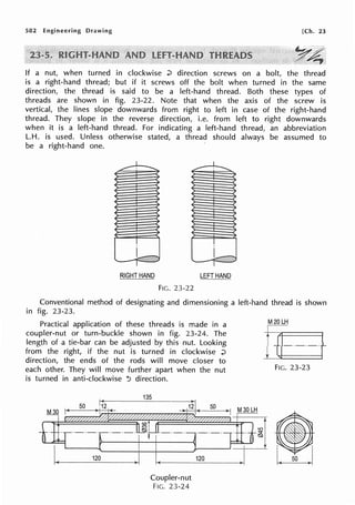 582 Engineering Drawing [Ch. 23
If a nut, when turned in clockwise :;:, direction screws on a bolt, the thread
is a right-hand thread; but if it screws off the bolt when turned in the same
direction, the thread is said to be a left-hand thread. Both these types of
threads are shown in fig. 23-22. Note that when the axis of the screw is
vertical, the lines slope downwards from right to left in case of the right-hand
thread. They slope in the reverse direction, i.e. from left to right downwards
when it is a left-hand thread. For indicating a left-hand thread, an abbreviation
L.H. is used. Unless otherwise stated, a thread should always be assumed to
be a right-hand one.
l
........
!
,_
I
RIGHT HAND
FIG. 23-22
I
!
~
I -
LEFTHAND
Conventional method of designating and dimensioning a left-hand thread is shown
in fig. 23-23.
Practical application of these threads is made in a
coupler-nut or turn-buckle shown in fig. 23-24. The
length of a tie-bar can be adjusted by this nut. Looking
from the right, if the nut is turned in clockwise :;:,
direction, the ends of the rods will move closer to
each other. They will move further apart when the nut
is turned in anti-clockwise -:i direction.
Coupler-nut
FIG. 23-24
M20 LH
h-
j_~ +
FIG. 23-23
 