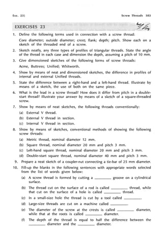 Exe. 23] Screw Threads 583
1. Define the following terms used in connection with a screw thread:
Core diameter; outside diameter; crest; flank; depth; pitch. Show each on a
sketch of the threaded end of a screw.
2. Sketch neatly, any three types of profiles of triangular threads. State the angle
of the thread in each case and dimension the depth, assuming a pitch of 10 mm.
3. Give dimensioned sketches of the following forms of screw threads:
Acme, Buttress; Unified; Whitworth.
4. Show by means of neat and dimensioned sketches, the difference in profiles of
internal and external Unified threads.
5. State the difference between a right-hand and a left-hand thread. Illustrate by
means of a sketch, the use of both on the same piece.
6. What is the lead in a screw thread? How does it differ from pitch in a double-
start thread? Illustrate your answer by means of a sketch of a square-threaded
screw.
7. Show by means of neat sketches, the following threads conventionally:
(a) External V thread.
(b) External V thread in section.
(c) Internal V thread in section.
8. Show by means of sketches, conventional methods of showing the following
screw threads:
(a) Metric thread, nominal diameter 12 mm.
(b) Square thread, nominal diameter 20 mm and pitch 3 mm.
(c) Left-hand square thread, nominal diameter 20 mm and pitch 3 mm.
(d) Double-start square thread, nominal diameter 40 mm and pitch 3 mm.
9. Prepare a neat sketch of a coupler-nut connecting a tie-bar of 25 mm diameter.
10. Fill-up the blanks in the following sentences with appropriate words selected
from the list of words given below:
(a) A screw thread is formed by cutting a ____ groove on a cylindrical
surface.
(b) The thread cut on the surface of a rod is called ____ thread, while
that cut on the surface of a hole is called thread.
(c) In a small-size hole the thread is cut by a tool called
(d) Large-size threads are cut on a machine called
(e) The diameter of the screw at the crests is called
while that at the roots is called diameter.
diameter,
(f) The depth of the thread is equal to half the difference between the
____ diameter and the diameter.
 