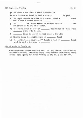 584 Engineering Drawing [Ch. 23
(g) The slope of the thread is equal to one-half its ____
(h) In a double-start thread the lead is equal to the pitch.
(i) The angle between the flanks of Whitworth thread is while
that in case of Unified thread is
(j) The of Unified threads are rounded while its are
cut parallel to the axis of the screw.
(k) The square thread is used for transmission. Its flanks make
angles with the axis.
(I) thread is used in the lead screw of the lathe.
(m) Knuckle thread is a modified form of ____ thread.
(n) The combination of square and V threads is made in thread
which is used in the screw of ____
List of words for Exercise 10:
Acme; Bench-vice; Buttress; Conical; Crests; Die; Drill; Effective, External; Flanks;
Half; Helical; Internal; Lathe; Lead; Major; Minor; Nominal; Pitch; Power; Roots;
Sellers; Slope; Square; Tap; Twice; Unified; V; 29°; 47.5°; 55°; 60°; 90°.
 