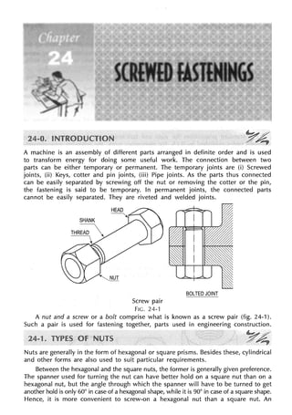 A machine is an assembly of different parts arranged in definite order and is used
to transform energy for doing some useful work. The connection between two
parts can be either temporary or permanent. The temporary joints are (i) Screwed
joints, (ii) Keys, cotter and pin joints, (iii) Pipe joints. As the parts thus connected
can be easily separated by screwing off the nut or removing the cotter or the pin,
the fastening is said to be temporary. In permanent joints, the connected parts
cannot be easily separated. They are riveted and welded joints.
Screw pair
FIG. 24-1
BOLTED JOINT
A nut and a screw or a bolt comprise what is known as a screw pair (fig. 24-1).
Such a pair is used for fastening together, parts used in engineering construction.
~A:
.·· ~
Nuts are generally in the form of hexagonal or square prisms. Besides these, cylindrical
and other forms are also used to suit particular requirements.
Between the hexagonal and the square nuts, the former is generally given preference.
The spanner used for turning the nut can have better hold on a square nut than on a
hexagonal nut, but the angle through which the spanner will have to be turned to get
another hold is only 60° in case of a hexagonal shape, while it is 90° in case of a square shape.
Hence, it is more convenient to screw-on a hexagonal nut than a square nut. An
 