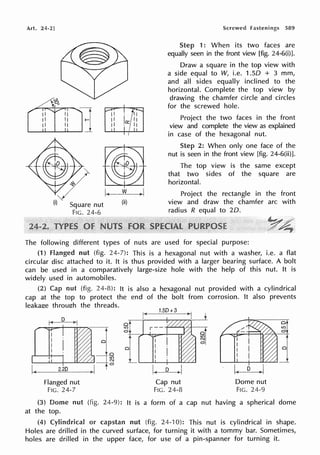Art. 24-2]
Square nut
FIG. 24-6
(ii)
Screwed fastenings 589
Step 1: When its two faces are
equally seen in the front view [fig. 24-6(i)].
Draw a square in the top view with
a side equal to W, i.e. 1.50 + 3 mm,
and all sides equally inclined to the
horizontal. Complete the top view by
drawing the chamfer circle and circles
for the screwed hole.
Project the two faces in the front
view and complete the view as explained
in case of the hexagonal nut.
Step 2: When only one face of the
nut is seen in the front view [fig. 24-6(ii)].
The top view is the same except
that two sides of the square are
horizontal.
Project the rectangle in the front
view and draw the chamfer arc with
radius R equal to 20.
The following different types of nuts are used for special purpose:
(1) Flanged nut (fig. 24-7): This is a hexagonal nut with a washer, i.e. a flat
circular disc attached to it. It is thus provided with a larger bearing surface. A bolt
can be used in a comparatively large-size hole with the help of this nut. It is
widely used in automobiles.
(2) Cap nut (fig. 24-8): It is also a hexagonal nut provided with a cylindrical
cap at the top to protect the end of the bolt from corrosion. It also prevents
leakage through the threads.
k-- 1.5D+3
i
r<•~D-?-<),
I r-'
~r:i:::--"t----!'1"77"'.>-n &11 r - -
j
a
0
f-
@ al
'--~..U....-+~-'-'-'--'-'---'-'- ~ ]'_._____._,._-+---'"'-"-"-"-'
1-
~ -~2~.2D
_ _
) I I 1. D ~
Flanged nut
FIG. 24-7
Cap nut
FIG. 24-8
a
I.!')
N
0
Dome nut
FIG. 24-9
a
I.!')
0
(3) Dome nut (fig. 24-9): It is a form of a cap nut having a spherical dome
at the top.
(4) Cylindrical or capstan nut (fig. 24-10): This nut is cylindrical in shape.
Holes are drilled in the curved surface, for turning it with a tommy bar. Sometimes,
holes are drilled in the upper face, for use of a pin-spanner for turning it.
 