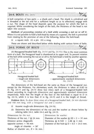 Art. 24-5] Screwed fastenings 591
Y4
A bolt comprises of two parts - a shank and a head. The shank is cylindrical and
is threaded at the tail end for a sufficient length so as to effectively engage with
a nut. The shape of the head depends upon the purpose for which the bolt is
required. While considering the length of the bolt, the thickness of the head is not
taken into account.
Methods of preventing rotation of a bolt while screwing a nut on or off it:
When it is not possible to hold a bolt-head by means of a spanner, the bolt is prevented
from rotating by the provision of one of the following, below the bolt-head:
(i) a square neck (ii) a pin (iii) a snug.
These are shown and described below while dealing with various forms of bolts.
:r~
(1) Hexagonal-headed bolt (fig. 24-14 and fig. 24-15): This is the most common
form of a bolt. The hexagonal head is chamfered at its upper end. To prevent rotation
of the bolt while screwing the nut on or off it, the bolt-head is held by another spanner.
1• X B 1c X >I
~-o---- a--+]---~
l. 0 )1( L ~I( L )!
Hexagonal-headed bolt
- rough-rule dimensions
FIG. 24-14
Hexagonal-headed bolt
- approximately standard dimensions
FIG. 24-15
The dimensions of the bolt-head are the same as those of the hexagonal nut,
except for the thickness. For elementary work, the thickness is taken as 0.80 to
D. Fig. 24-14 and fig. 24-15 show two views each of a hexagonal-headed bolt
drawn according to rough-rule dimensions and approximately standard dimensions
respectively. Note that the length of the face of the bolt-head is equal to D in
fig. 24-14, while it is less than D in fig. 24-15 and X is the length of thread.
Problem 24-4. To draw three views of a hexagonal-headed bolt, 24 mm diameter
and 100 mm long, with a hexagonal nut and a washer.
(i) Assume rough-rule dimensions (fig. 24-16).
(ii) Determine the dimensions of the nut and the washer as shown below by
refering table 24-2, table 24-4 and fig. 24-13.
Dimensions for the nut:
Thickness of the nut, T .Q 24 mm
Distance across diagonally
opposite corners = 48 mm
Angle of chamfer = 30°
Radius of chamfer arc, R = 36 mm.
Dimensions for washer:
Diameter of the washer .Q 2D + 3 = 51 mm
Thickness .Q 0.120 = 2.88 .Q 3 mm
Diameter of the hole .Q D + 0.5 = 24.5 mm.
 