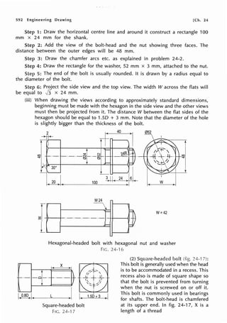 592 Engineering Drawing [Ch. 24
Step 1: Draw the horizontal centre line and around it construct a rectangle 100
mm x 24 mm for the shank.
Step 2: Add the view of the bolt-head and the nut showing three faces. The
distance between the outer edges will be 48 mm.
Step 3: Draw the chamfer arcs etc. as explained in problem 24-2.
Step 4: Draw the rectangle for the washer, 52 mm x 3 mm, attached to the nut.
5: The end of the bolt is usually rounded. It is drawn by a radius equal to
the diameter of the bolt.
Step 6: Project the side view and the top view. The width W across the flats will
be equal to Jj x 24 mm.
(iii) When drawing the views according to approximately standard dimensions,
beginning must be made with the hexagon in the side view and the other views
must then be projected from it. The distance W between the flat sides of the
hexagon should be equal to 1.50 + 3 mm. Note that the diameter of the hole
is slightly bigger than the thickness of the bolt.
{
2 40 052
L ,I
3117161
100 -J>-fi-,1~~ w
30°
M24
---
-
~j
·-·-·-·-·-
W=42
- =
Hexagonal-headed bolt with hexagonal nut and washer
FIG. 24-16
X
L i. 1.so +3 ~ 1
24-17):
Square-headed bolt
FIG. 24-'l 7
generally used when the head
is to be accommodated in a recess. This
recess also is made of square shape so
that the bolt is prevented from turning
when the nut is screwed on or off it.
This bolt is commonly used in bearings
for shafts. The bolt-head is chamfered
at its upper end. In fig. 24-17, X is a
length of a thread
 