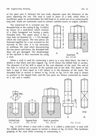 596 Engineering Drawing [Ch. 24
of the plain part P, between the two ends, depends upon the thickness of the
piece adjoining the nut. The stud is used in place of a bolt, when there is
insufficient space to accommodate the bolt-head or to avoid use of an unnecessarily
long bolt. Studs are commonly used to connect cylinder-covers to engine cylinders.
The metal-end M is screwed into the
threaded hole in the casting B [fig. 24-28(ii)J
by means of a stud-driver which consists
of a thick hexagonal nut having a partly
threaded hole. The upper piece A has a
clear hole (of diameter 0 1 = 1.10) through
which the stud passes. The two pieces are
fastened together by a nut screwed on the
nut-end. In this case, it is not necessary
to withdraw the stud when disconnecting
the two pieces and hence, the threaded hole
does not get damaged. The disadvantage
of the tap-bolt is thus overcome by using
a stud.
(i) (ii)
Stud-bolt
FIG. 24-28
When a stud is used for connecting a piece to a very thick block, the hole is
drilled in that block and then tapped. Fig. 24-29 shows the drilled hole in section.
The diameter d of the drill is equal to the core diameter of the stud. The end of
the hole is conical on account of the pointed end of the drill. The depth of the
hole is kept at least equal to 1.50 (where D is the diameter of the stud). The
threaded hole in section is shown in fig. 24-30. In fig. 24-31 the stud is shown
in position in the tapped hole, and the two parts are shown connected by means
of a nut and a washer.
Drilled hole
FIG. 24-29
Tapped hole
FIG. 24-30
Stud in position
FIG. 24-31
D
I
I
....
~--1..
·ro_-.,
(i)
FIG. 24-32
STUD
(ii)
Fig. 24-320) shows a stud with a collar. It is called a collar-stud. A stud with
the middle portion made square in section is shown in fig. 24-32(ii). This facilitates
gripping of the stud while screwing or unscrewing it.
 
