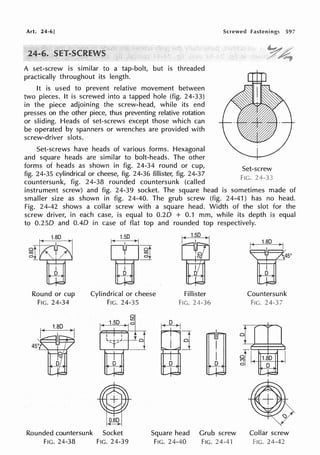 Art. 24-6]
A set-screw is similar to a tap-bolt, but is threaded
practically throughout its length.
It is used to prevent relative movement between
two pieces. It is screwed into a tapped hole (fig. 24-33)
in the piece adjoining the screw-head, while its end
presses on the other piece, thus preventing relative rotation
or sliding. Heads of set-screws except those which can
be operated by spanners or wrenches are provided with
screw-driver slots.
Set-screws have heads of various forms. Hexagonal
and square heads are similar to bolt-heads. The other
forms of heads as shown in fig. 24-34 round or cup,
fig. 24-35 cylindrical or cheese, fig. 24-36 fillister, fig. 24-37
countersunk, fig. 24-38 rounded countersunk (called
Screwed fastenings 597
Set-screw
FIG.
instrument screw) and fig. 24-39 socket. The square head is sometimes made of
smaller size as shown in fig. 24-40. The grub screw (fig. 24-41) has no head.
Fig. 24-42 shows a collar screw with a square head. Width of the slot for the
screw driver, in each case, is equal to 0.20 + 0.1 mm, while its depth is equal
to 0.250 and 0.40 in case of flat top and rounded top respectively.
Round or cup
FIG. 24-34
Cylindrical or cheese
FIG. 24-35
Fillister
FIG. 24-36
45111'
'j, 'I
fv
D
Rounded countersunk
FIG. 24-38
0.80
Socket
FIG. 24-39
Square head
FIG. 24-40
Grub screw
FIG. 24-41
Countersunk
Fie. 24-3
Collar screw
Fie. 24-42
 