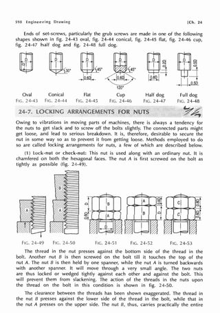 598 Drawing [Ch. 24
Ends of set-screws, particularly the grub screws are made in one of the following
shapes shown in fig. 24-43 oval, fig. 24-44 conical, fig. 24-45 flat, fig. 24-46 cup,
fig. 24-47 half dog and fig. 24-48 full dog.
m
~
Oval
FIG. 24-43
m [f]
%00 ~ 5 °
)lo.Bq <
Conical
FIG. 24-44
Flat
FIG. 24-45
120°
Cup
FIG. 24-46
Half dog
FIG. 24-47
Full dog
FIG. 24-48
y~
Owing to vibrations in moving parts of machines, there is always a tendency for
the nuts to get slack and to screw off the bolts slightly. The connected parts might
get loose, and lead to serious breakdown. It is, therefore, desirable to secure the
nut in some way so as to prevent it from gettlng loose. Methods employed to do
so are called locking arrangements for nuts, a few of which are described below.
(1) lock-nut or This nut is used along with an ordinary nut. It is
chamfered on both the hexagonal faces. The nut A is first screwed on the bolt as
tightly as possible (fig. 24-49).
FIG. 24-49 FIG. 24-50 FIG. 24-51 FIG. 24-52 FIG. 24-53
The thread in the nut presses against the bottom side of the thread in the
bolt. Another nut B is then screwed on the bolt till it touches the top of the
nut A. The nut B is then held by one spanner, while the nut A is turned backwards
with another spanner. It will move through a very small angle. The two nuts
are thus locked or wedged tightly against each other and against the bolt. This
will prevent them from slackening. The action of the threads in the nuts upon
the thread on the bolt in this condition is shown in fig. 24-50.
The clearance between the threads has been shown exaggerated. The thread in
the nut B presses against the lower side of the thread in the bolt, while that in
the nut A presses on the upper side. The nut B, thus, carries practically the entire
 