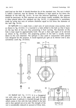 Art. 24-7] Screwed Fastenings 599
axial load on the bolt. It should therefore be of the standard size. The nut A which
is called a lock-nut, may be thinner. Its thickness is kept equal to 0.6 times the
diameter of the bolt (fig. 24-51 ). To turn the lock-nut backward, a thin spanner
would be necessary. As thin spanners are not always readily available, the lock-nut
is often placed above the standard nut (fig. 24-52). A compromise is sometimes
made by using two nuts of uniform thickness equal to 0.8 times the diameter of
the bolt (fig. 24-53).
(2) Split-pin: It is made from a steel wire of semi-circular cross-section, bent
as shown in fig. 24-54(i). It is inserted in a hole drilled in the bolt so that it bears
on the top face of the nut, thus preventing it from turning. The diameter of the
hole is kept equal to approximately 0.20. The pin is then split open at its tail-end
as shown in fig. 24-54(iii). The projecting portion of the bolt is usually turned
down to the core diameter. The split-pin is also used in conjunction with special
nuts designed for the purpose. A round tapered pin split at its thinner end is also
sometimes used [fig. 24-54(ii)].
A
r~
·I
I·
·I
I·
·I
I·
·I
I·
·I
•
(i)
A
I
-$-
(ii)
0.20
Split-pin
FIG. 24-54
(iii)
(3) nut (fig. It is a hexagonal
nut with slots cut in the upper end and through
opposite faces. A-split-pin is inserted through the slot
which comes in line with the hole drilled in the bolt
and is then opened out at its end. The strength of the
nut is considerably reduced on account of these slots.
~f
Cl
-
~~
Slotted nut
FIG. 24-55
 