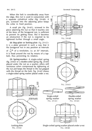 Art. 24-7]
When the bolt is considerably away from
the edge, this nut is used in conjunction with
a separate cylindrical collar (fig. 24-60). A
pin, screwed into the adjoining piece keeps
the collar in fixed position.
A small pin (fig. 24-61 ), screwed in the
piece adjoining the nut so that it touches one
of the faces of the hexagonal nut, is sufficient
to prevent its getting loose. But it becomes
an obstruction if the nut is required to be
tightened further through a small angle.
(8) Stop-plate or locking-plate (fig.
it is a plate grooved in such a way that it
fits hexagonal nut in any position at intervals
1
of 12 th of a revolution, i.e. at 30° intervals.
It is fixed around the nut by means of a tap-
bolt, thus preventing its rotation.
(9) Spring-washer: A single-coiled spring
(fig. 24-63) or a double-coiled spring (fig. 24-64)
placed under the nut as a washer, offers stiff
resistance when compressed by tightening of
the nut and keeps the thread in the nut gripped
with the thread on the bolt. Fig. 24-65 shows
a single-coiled spring washer placed under a nut.
Screwed fastenings 601
FIG. 24-60
FIG. 24-61
[-==i<=::::=::::-Ic:11:::::::,a::::::,.] ~
Locking plate
FIG. 24-62
Single-coiled
spring washer
FIG. 24-63
Double-coiled
spring washer
FIG. 24-64
Single-coiled spring washer placed under a nut
FIG. 24-65
 