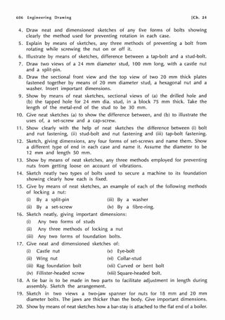 606 Engineering Drawing [Ch. 24
4. Draw neat and dimensioned sketches of any five forms of bolts showing
clearly the method used for preventing rotation in each case.
5. Explain by means of sketches, any three methods of preventing a bolt from
rotating while screwing the nut on or off it.
6. Illustrate by means of sketches, difference between a tap-bolt and a stud-bolt.
7. Draw two views of a 24 mm diameter stud, 100 mm long, with a castle nut
and a split-pin.
8. Draw the sectional front view and the top view of two 20 mm thick plates
fastened together by means of 20 mm diameter stud, a hexagonal nut and a
washer. Insert important dimensions.
9. Show by means of neat sketches, sectional views of (a) the drilled hole and
(b) the tapped hole for 24 mm dia. stud, in a block 75 mm thick. Take the
length of the metal-end of the stud to be 30 mm.
10. Give neat sketches (a) to show the difference between, and (b) to illustrate the
uses of, a set-screw and a cap-screw.
11. Show clearly with the help of neat sketches the difference between (i) bolt
and nut fastening, (ii) stud-bolt and nut fastening and (iii) tap-bolt fastening.
12. Sketch, giving dimensions, any four forms of set-screws and name them. Show
a different type of end in each case and name it. Assume the diameter to be
12 mm and length 50 mm.
13. Show by means of neat sketches, any three methods employed for preventing
nuts from ·getting loose on account of vibrations.
14. Sketch neatly two types of bolts used to secure a machine to its foundation
showing clearly how each is fixed.
15. Give by means of neat sketches, an example of each of the following methods
of locking a nut:
(i) By a split-pin (iii) By a washer
(ii) By a set-screw (iv) By a fibre-ring.
16. Sketch neatly, giving important dimensions:
(i) Any two forms of studs
(ii) Any three methods of locking a nut
(iii) Any two forms of foundation bolts.
17. Give neat and dimensioned sketches of:
(i) Castle nut (v) Eye-bolt
(ii) Wing nut
(iii) Rag foundation bolt
(iv) Fillister-headed screw
(vi) Collar-stud
(vii) Curved or bent bolt
(viii) Square-headed bolt.
18. A tie bar is to be made in two parts to facilitate adjustment in length during
assembly. Sketch the arrangement.
19. Sketch in two views a two-jaw spanner for nuts for 18 mm and 20 mm
diameter bolts. The jaws are thicker than the body. Give important dimensions.
20. Show by means of neat sketches how a bar-stay is attached to the flat end of a boiler.
 