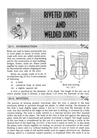 Rivets are used to fasten permanently two
or more plates or pieces of metal. Joints
made with rivets are called riveted joints.
They are commonly used in ship-building
and for the construction of steel buildings,
bridges, boilers, tanks etc. Plates joined
together by means of a riveted joint cannot
be disconnected without chipping-off rivet-
heads from one side of the joint.
Rivets are usually made of C-30. In
its initial form [fig. 25-1 (i)J. A rivet comprises
of following:
(i) a head,
(ii) cylindrical body of shank and
(iii) a slightly tapered tail.
(i) (ii)
Rivet and riveting
FIG. 25-1
A rivet is specified by the diameter of its shank. The length of the tail, out of
which another head is formed, is kept about 1.25 times the diameter of the rivet.
Y4
The process of forming another rivet-head, after the rivet is placed in the hole
previously drilled or punched through the plates, is called riveting. The diameter of
this hole is kept slightly larger (about 1 mm to 1.5 mm) than the diameter of the
rivet. Any burr formed at the edges of the hole due to drilling, is removed by a little
counter-sinking. The rivet is made red-hot in a charcoal furnace and then inserted
within the hole in the plates. The head of the rivet is held fast against the adjoining
plate, while the tail is hammered and another rivet-head is forged. The rough surface
of the new head is smoothened by the use of a special tool having a cavity of the
desired form of the head [fig. 25-1 (ii)]. A hot rivet is easier to work on. It also binds
the plates more closely together on cooling, on account of contraction of the metal.
Riveting is done cold (i.e. without heating the rivet) in case of rivets of small sizes
or when they are made of soft ductile metals such as copper, aluminium etc. Machine
riveting, which is a common modern practice, is employed when the work is to be
 