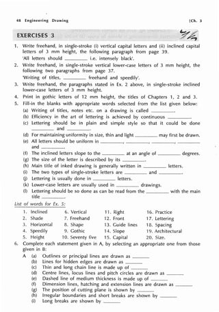 48 Engineering Drawing [Ch. 3
a
1. Write freehand, in single-stroke (i) vertical capital letters and (ii) inclined capital
letters of 3 mm height, the following paragraph from page 39.
'All letters should i.e. intensely black'.
2. Write freehand, in single-stroke vertical lower-case letters of 3 mm height, the
following two paragraphs from page 37.
'Writing of titles, freehand and speedily'.
3. Write freehand, the paragraphs stated in Ex. 2 above, in single-stroke inclined
lower-case letters of 3 mm height.
4. Print in gothic letters of 12 mm height, the titles of Chapters 1, 2 and 3.
5. Fill-in the blanks with appropriate words selected from the list given below:
(a) Writing of titles, notes etc. on a drawing is called ·-----·----··
(b) Efficiency in the art of lettering is achieved by continuous
(c) Lettering should be in plain and simple style so that it could be done
and
(d) For maintaining uniformity in size, thin and light-·-------· may first be drawn.
(e) All letters should be uniform in ________________
and ---------·
(f) The inclined letters slope to the at an angle of degrees.
(g) The size of the letter is described by its -----·
(h) Main title of inked drawing is generally written in letters.
(i) The two types of single-stroke letters are and ____
(j) Lettering is usually done in letters.
(k) Lower-case letters are usually used in --···---------- drawings.
(I) Lettering should be so done as can be read from the with the main
title -----·-·
List of words for Ex. 5:
1. Inclined 6. Vertical 11. Right 16. Practice
2. Shade 7. Freehand 12. Front 17. Lettering
3. Horizontal 8. Shape 13. Guide lines 18. Spacing
4. Speedily 9. Gothic H. Slope 19. Architectural
5. Height 10. Seventy five 15. Capital 20. Size.
6. Complete each statement given in A, by selecting an appropriate one from those
given in B:
A (a) Outlines or principal lines are drawn as ____
(b) Lines for hidden edges are drawn as ___
(c) Thin and long chain line is made up of ··----
(d) Centre lines, locus lines and pitch circles are drawn as ___
(e) Dashed line of medium thickness is made up of -·----·--
(f) Dimension lines, hatching and extension lines are drawn as ___
(g) The position of cutting plane is shown by ___________
(h) Irregular boundaries and short breaks are shown by ___
(i) Long breaks are shown by ---·--
 