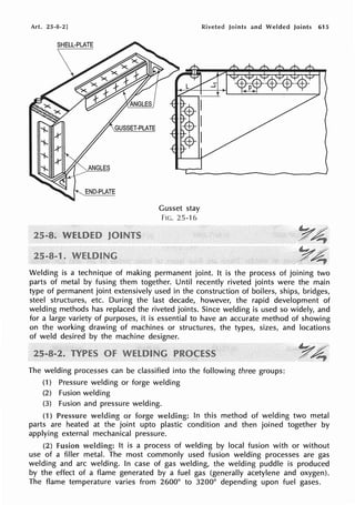 Art. 25-8-2]
SHELL-PLATE
Gusset stay
FIG. 25-16
Riveted Joints and Welded Joints 615
Welding is a technique of making permanent joint. It is the process of joining two
parts of metal by fusing them together. Until recently riveted joints were the main
type of permanent joint extensively used in the construction of boilers, ships, bridges,
steel structures, etc. During the last decade, however, the rapid development of
welding methods has replaced the riveted joints. Since welding is used so widely, and
for a large variety of purposes, it is essential to have an accurate method of showing
on the working drawing of machines or structures, the types, sizes, and locations
of weld desired by the machine designer.
The welding processes can be classified into the following three groups:
(1) Pressure welding or forge welding
(2) Fusion welding
(3) Fusion and pressure welding.
(1) Pressure welding or In this method of welding two metal
parts are heated at the joint upto plastic condition and then joined together by
applying external mechanical pressure.
(2) fusion welding: It is a process of welding by local fusion with or without
use of a filler metal. The most commonly used fusion welding processes are gas
welding and arc welding. In case of gas welding, the welding puddle is produced
by the effect of a flame generated by a fuel gas (generally acetylene and oxygen).
The flame temperature varies from 2600° to 3200° depending upon fuel gases.
 