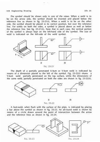 618 Engineering Drawing [Ch. 25
The symbol should be shown only in one of the views. When a weld is to
be on the arrow side, the symbol should be inverted and placed below the
reference line as shown in fig. 25-21 (i). When a weld is to be on the other
side, the symbol should be placed in its correct position, but over the reference
line. For welds on both the sides, a symbol is placed above as well as below
the reference line. See fig. 25-21 (ii). Note that in each case, the vertical portion
of the symbol is always kept on the left-hand side of the symbol. The size of
weld is indicated on the left-side of the weld symbol.
6
I10
(i)
FIG. 25-21
k;
I10
(ii)
The depth of a partially penetrated U-butt or V-butt weld is indicated by
means of a dimension placed to the left of the symbol. Fig. 25-22(i) shows a
V-butt weld partially penetrated on the top surface, while the dimensions of
the same weld, partially penetrated on both the sides are shown in fig. 25-22(ii).
6
/
Cl
so 8
(i) (ii)
FIG. 25-22
A butt-weld, when flush with the surface of the plate, is indicated by placing
a bar above the symbol as shown in fig. 25-23. An all-round weld is shown by
means of a circle drawn around the point of intersection between the arrow
and the reference lines as shown in fig. 25-24.
/
I I
6
FIG. 25-23 Fie. 25-24
 