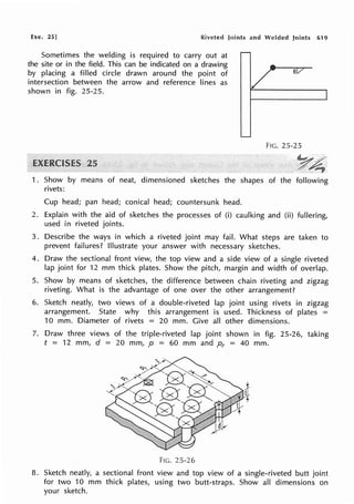 Exe. 25] Riveted Joints and Welded Joints 619
Sometimes the welding is required to carry out at
the site or in the field. This can be indicated on a drawing
by placing a filled circle drawn around the point of
intersection between the arrow and reference lines as
shown in fig. 25-25.
FIG. 25-25
1 . Show by means of neat, dimensioned sketches the shapes of the following
rivets:
Cup head; pan head; conical head; countersunk head.
2. Explain with the aid of sketches the processes of (i) caulking and (ii) fullering,
used in riveted joints.
3. Describe the ways in which a riveted joint may fail. What steps are taken to
prevent failures? Illustrate your answer with necessary sketches.
4. Draw the sectional front view, the top view and a side view of a single riveted
lap joint for 12 mm thick plates. Show the pitch, margin and width of overlap.
5. Show by means of sketches, the difference between chain riveting and zigzag
riveting. What is the advantage of one over the other arrangement?
6. Sketch neatly, two views of a double-riveted lap joint using rivets in zigzag
arrangement. State why this arrangement is used. Thickness of plates =
10 mm. Diameter of rivets = 20 mm. Give all other dimensions.
7. Draw three views of the triple-riveted lap joint shown in fig. 25-26, taking
t = 12 mm, d = 20 mm, p = 60 mm and Pr = 40 mm.
FIG. 25-26
8. Sketch neatly, a sectional front view and top view of a single-riveted butt joint
for two 10 mm thick plates, using two butt-straps. Show all dimensions on
your sketch.
 