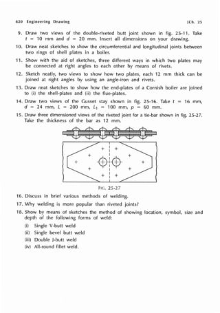 620 Engineering Drawing [Ch. 25
9. Draw two views of the double-riveted butt joint shown in fig. 25-11. Take
t = 10 mm and d = 20 mm. Insert all dimensions on your drawing.
10. Draw neat sketches to show the circumferential and longitudinal joints between
two rings of shell plates in a boiler.
11. Show with the aid of sketches, three different ways in which two plates may
be connected at right angles to each other by means of rivets.
12. Sketch neatly, two views to show how two plates, each 12 mm thick can be
joined at right angles by using an angle-iron and rivets.
13. Draw neat sketches to show how the end-plates of a Cornish boiler are joined
to (i) the shell-plates and (ii) the flue-plates.
14. Draw two views of the Gusset stay shown in fig. 25-16. Take t = 16 mm,
d = 24 mm, L = 200 mm, L1 = 100 mm, p = 60 mm.
15. Draw three dimensioned views of the riveted joint for a tie-bar shown in fig. 25-2 7.
Take the thickness of the bar as 12 mm.
+ I +
I
:-$-
1 +·
I .
I
+ I +
I
FIG. 25-27
16. Discuss in brief various methods of welding.
17. Why welding is more popular than riveted joints?
18. Show by means of sketches the method of showing location, symbol, size and
depth of the following forms of weld:
(i) Single V-butt weld
(ii) Single bevel butt weld
(iii) Double J-butt weld
(iv) All-round fillet weld.
 