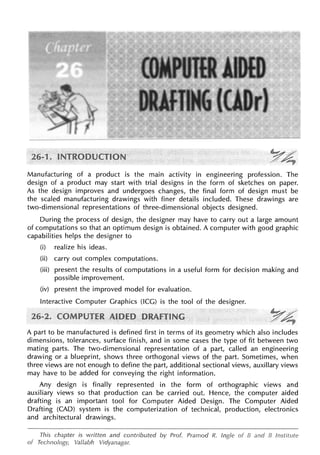 Manufacturing of a product is the main activity in engineering profession. The
design of a product may start with trial designs in the form of sketches on paper.
As the design improves and undergoes changes, the final form of design must be
the scaled manufacturing drawings with finer details included. These drawings are
two-dimensional representations of _three-dimensional objects designed.
During the process of design, the designer may have to carry out a large amount
of computations so that an optimum design is obtained. A computer with good graphic
capabilities helps the designer to
(i) realize his ideas.
(ii) carry out complex computations.
(iii) present the results of computations in a useful form for decision making and
possible improvement.
(iv) present the improved model for evaluation.
Interactive Computer Graphics (ICG) is the tool of the designer.
A part to be manufactured is defined first in terms of its geometry which also includes
dimensions, tolerances, surface finish, and in some cases the type of fit between two
mating parts. The two-dimensional representation of a part, called an engineering
drawing or a blueprint, shows three orthogonal views of the part. Sometimes, when
three views are not enough to define the part, additional sectional views, auxiliary views
may have to be added for conveying the right information.
Any design is finally represented in the form of orthographic views and
auxiliary views so that production can be carried out. Hence, the computer aided
drafting is an important tool for Computer Aided Design. The Computer Aided
Drafting (CAD) system is the computerization of technical, production, electronics
and architectural drawings.
This chapter is written and contributed by Prof. Pramod R. Ingle of B and B Institute
of Technology, Vallabh Vidyanagar.
 
