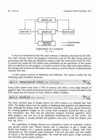 Art. 26-3-2]
r-----
1 r
I I
I I
I
I
INPUT UNIT
L
CONTROL UNIT
MEMORY UNIT
ARITHMATIC
LOGIC UNIT
Computer-Aided Drafting 623
-----,
I I
I I
I I
- - .... Control Information
-oataFlow
Organisation of a computer
FIG. 26-1
It must be remembered that the main memory is directly connected to the CPU.
The main memory stores the program instructions and all the data being used for
processing until the data are released as output under the instructions from the CPU.
A control unit inside the CPU directs and coordinates all the operations of the system
that are called for by the program. It involves control of the input and output devices,
the storage and retrieval of information from memory, and the transfer of data between
memory and ALU.
A CAD system consists of Hardware and Software. The system usually has the
following major hardware elements:
Every CAD system must have a CPU to process and store a very large amount of
graphics data. The speed and processing power of a computer is mainly decided by the
CPU speed and the amount of main memory (RAM) installed.
The most common type of display device for CAD systems is a Cathode Ray Tube
(CRT). The display device must be capable of displaying both graphical and alphanumeric
data. Although the display looks like television monitors, they have special electronics
for creating graphics images on the screen from computer processed data as per
the instructions. But, they lack the television program receiving capability. Since
both graphics and text are to be displayed simultaneously on the screen, the
graphics monitor is usually divided into graphics area and a small text display area
(see fig. 26-3).
The capabilities of display devices are evaluated in terms of resolution, colours
and picture refresh rate. Picture refresh rate is important to get a steady and
flicker free display. For a general purpose graphics system, a display with 1024
(horizontal) by 768 (vertical) pixel resolution, 0.28 mm dot pitch and 256 shades
of colours is the desirable configuration. The small dot pitch gives a high resolution
and therefore good quality picture.
 