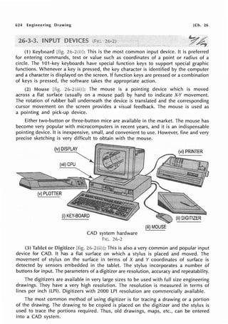 624 Engineering Drawing [Ch. 26
(1) [fig. 26-2(i)J: This is the most common input device. It is preferred
for entering commands, text or value such as coordinates of a point or radius of a
circle. The 101-key keyboards have special function keys to support special graphic
functions. Whenever a key is pressed, the key character is identified by the computer
and a character is displayed on the screen. If function keys are pressed or a combination
of keys is pressed, the software takes the appropriate action.
(2) Mouse [fig. 26-2(iii)]: The mouse is a pointing device which is moved
across a flat surface (usually on a mouse pad) by hand to indicate X-Y movement.
The rotation of rubber ball underneath the device is translated and the corresponding
cursor movement on the screen provides a visual feedback. The mouse is used as
a pointing and pick-up device.
Either two-button or three-button mice are available in the market. The mouse has
become very popular with microcomputers in recent years, and it is an indispensable
pointing device. It is inexpensive, small, and convenient to use. However, fine and very
precise sketching is very difficult to obtain with the mouse.
(iv) DISPLAY
CAD system hardware
F!G. 26-2
(iii) MOUSE
(3) Tablet or Digitizer [fig. 26-2 (ii)]: This is also a very common and popular input
device for CAD. It has a flat surface on which a stylus is placed and moved. The
movement of stylus on the surface in terms of X and Y coordinates of surface is
detected by sensors embedded in the tablet. The stylus incorporates a number of
buttons for input. The parameters of a digitizer are resolution, accuracy and repeatability.
The digitizers are available in very large sizes to be used with full size engineering
drawings. They have a very high resolution. The resolution is measured in terms of
lines per inch (LPI). Digitizers with 2000 LPI resolution are commercially available.
The most common method of using digitizer is for tracing a drawing or a portion
of the drawing. The drawing to be copied is placed on the digitizer and the stylus is
used to trace the portions required. Thus, old drawings, maps, etc., can be entered
into a CAD system.
 
