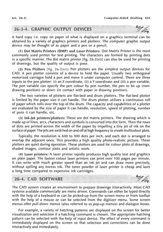Art. 26·4] Computer-Aided Drafting 625
·~A:·
..~,,~
A hard copy i.e. copy on paper of what is displayed on a graphics terminal can be
obtained by a variety of graphics printers and plotters. The computer graphic output
device may be thought of as paper and a pen or a pencil.
(1) Dot Matrix Printers (DMP) and laser Printers: Dot Matrix Printer is the most
commonly used printer for text printing. The characters are formed by printing dots
in a specific manner. The dot matrix printer [fig. 26-2(vi)] can also be used for printing
of drawings, but the quality of output is poor.
(2) Pen Plotters [fig. 26-2(v)]: Pen plotters are the simplest output devices for
CAD. A pen plotter consists of a device to hold the paper. Usually two orthogonal
motorized carriages hold a pen and move it under computer control. There are three
inputs to the pen plotter: (i) an X coordinate, (ii) a Y coordinate and (iii) a pen variable.
The pen variable can specify the pen colour by pen number, the pen to be up (non-
drawing position) or down (in contact with paper in drawing position).
The two varieties of plotters are flat-bed and drum plotters. The flat-bed plotter
is limited by the paper size it can handle. The drum plotter utilizes a continuous roll
of paper which rolls over the top of the drum. The capacity and capabilities of a plotter
are evaluated by the size of paper it can handle, resolution, speed of plotting, number
of pens it can handle, etc.
(3) Ink-Jet printers/plotters: These are dot matrix printers. The drawing which is
made up of lines, arcs, characters and symbols is converted into dot form. Then the rows
of dots are printed across the width of the paper by impelling a tiny jet of ink on the
surface of paper. The jets are switched on and off at high frequency to create multicolour plots.
Typically, the resolution is 600 to 900 dots per inch, and each dot is arranged to
overlap the adjacent ones. This provides a high quality photo-realistic picture. These
plotters are quiet during operation. These plotters are used for colour plots of drawings,
shaded images, contour plots and artistic work.
(4) l..aser printers: A laser printer rapidly produces high quality text and graphics
on plain paper. The fastest colour laser printers can print over 100 pages per minute.
It can write with much greater speed than an ink jet and can draw more precisely,
without spilling any excess ink. The toner powder of laser printer is cheap and lasts
a long time compared to expensive ink cartridges.
The CAD system creates an environment to prepare drawings interactively. Most CAD
systems available commercially are menu driven. Commands can either be typed directly
with the help of a keyboard or can be picked-up from the screen menu or from toolbar
with the help of a mouse or can be selected from the digitizer menu. Some screen
menus offer pull-down menus (also referred to as pop-up menus) and dialogue boxes.
For example, a variety of hatching patterns are displayed on the screen for better
visualization and selection if a hatching command is chosen. The appropriate hatching
pattern can be selected with the help of input device. The effect of every command is
immediately displayed on the screen so that selection and corrections can be done
interactively and immediately.
 