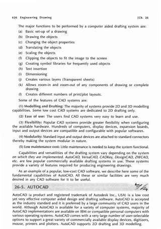 626 Engineering Drawing [Ch. 26
The major functions to be performed by a computer aided drafting system are:
(a) Basic set-up of a drawing
(b) Drawing the objects
(c) Changing the object properties
(d) Translating the objects
(e) Scaling the objects
(f) Clipping the objects to fit the image to the screen
(g) Creating symbol libraries for frequently used objects
(h) Text insertion
(i)
(j)
Dimensioning
Creates various layers (Transparent sheets)
(k) Allows zoom-in and zoom-out of any components
drawing
(I) Creates different numbers of print/plot layouts.
Some of the features of CAD systems are:
of drawing or complete
(1) Modelling and Drafting: The majority of systems provide 2D and 30 modelling
capabilities. Some low cost CAD systems are dedicated to 2D drafting only.
(2) Ease of use: The users find CAD systems very easy to learn and use.
(3) flexibility: Popular CAD systems provide greater flexibility when configuring
the available hardware. Hundreds of computers, display devices, expansion boards,
input and output devices are compatible and configurable with popular softwares.
(4) Modularity: Standard input and output devices are attached to standard connectors
thereby making the system modular in nature.
(5) low maintenance cost: Little maintenance is needed to keep the system functional.
Capabilities and versatilities of the drafting system vary depending on the system
on which they are implemented. AutoCAD, VersaCAD, CADKey, DesignCAD, ZWCAD,
etc. are few popular commercially available drafting systems in use. These systems
provide a variety of features required for producing engineering drawings.
As an example of a popular, low-cost CAD software, we describe here some of the
fundamental capabilities of AutoCAD. All these or similar facilities are very much
desired in any CAD software for it to be useful.
~~
;,::::,~
AutoCAD (a product and registered trademark of Autodesk Inc., USA) is a low cost
yet very effective computer aided design and drafting software. AutoCAD is accepted
as the industry standard and it is preferred by a large community of CAD users in the
world. Although AutoCAD is available for a variety of computer systems, majority of
AutoCAD implementations are available on IBM or compatible personal computers with
various operating systems. AutoCAD comes with a very large number of user-selectable
options to support a great variety of commercially available display devices, digitizers,
mouse, printers and plotters. AutoCAD supports 2D drafting and 3D modelling.
 