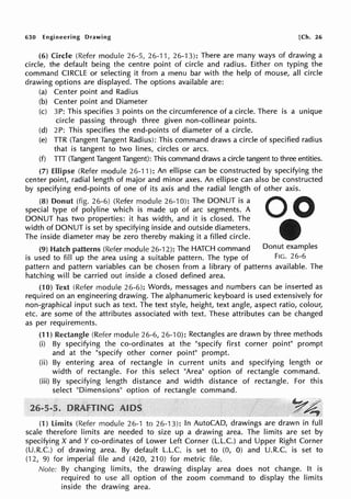 630 Engineering Drawing [Ch. 26
(6) Circle (Refer module 26-5, 26-11, 26-'13): There are many ways of drawing a
circle, the default being the centre point of circle and radius. Either on typing the
command CIRCLE or selecting it from a menu bar with the help of mouse, all circle
drawing options are displayed. The options available are:
(a) Center point and Radius
(b) Center point and Diameter
(c) 3P: This specifies 3 points on the circumference of a circle. There is a unique
circle passing through three given non-collinear points.
(d) 2P: This specifies the end-points of diameter of a circle.
(e) TTR (Tangent Tangent Radius): This command draws a circle of specified radius
that is tangent to two lines, circles or arcs.
(f) TTT (Tangent Tangent Tangent): This command draws a circle tangent to three entities.
(7) Ellipse (Refer module 26-11 ): An ellipse can be constructed by specifying the
center point, radial length of major and minor axes. An ellipse can also be constructed
by specifying end-points of one of its axis and the radial length of other axis.
(8) Donut (fig. 26-6) (Refer module 26-10): The DONUT is a
special type of polyline which is made up of arc segments. A
DONUT has two properties: it has width, and it is closed. The
width of DONUT is set by specifying inside and outside diameters.
The inside diameter may be zero thereby making it a filled circle.
(9) Hatch patterns (Refer module 26-12): The HATCH command Donut examples
is used to fill up the area using a suitable pattern. The type of Fie. 26-6
pattern and pattern variables can be chosen from a library of patterns available. The
hatching will be carried out inside a closed defined area.
(10) Text (Refer module 26-6): Words, messages and numbers can be inserted as
required on an engineering drawing. The alphanumeric keyboard is used extensively for
non-graphical input such as text. The text style, height, text angle, aspect ratio, colour,
etc. are some of the attributes associated with text. These attributes can be changed
as per requirements.
(11) Rectangle (Refer module 26-6, 26-10): Rectangles are drawn by three methods
(i) By specifying the co-ordinates at the "specify first corner point" prompt
and at the "specify other corner point" prompt.
(ii) By entering area of rectangle in current units and specifying length or
width of rectangle. For this select "Area" option of rectangle command.
(iii) By specifying length distance and width distance of rectangle. For this
select "Dimensions" option of rectangle command.
,~4'
(1) limits (Refer module 26-1 to 26-13): In AutoCAD, drawings are drawn in full
scale therefore limits are needed to size up a drawing area. The limits are set by
specifying X and Y co-ordinates of Lower Left Corner (L.L.C.) and Upper Right Corner
(U.R.C.) of drawing area. By default L.L.C. is set to (0, 0) and U.R.C. is set to
(12, 9) for imperial file and (420, 210) for metric file.
Note: By changing limits, the drawing display area does not change. It is
required to use all option of the zoom command to display the limits
inside the drawing area.
 