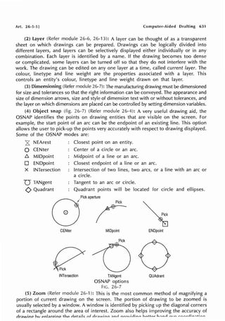 Art. 26-5-5] Computer-Aided Drafting 631
(2) layer (Refer module 26-6, 26-13): A layer can be thought of as a transparent
sheet on which drawings can be prepared. Drawings can be logically divided into
different layers, and layers can be selectively displayed either individually or in any
combination. Each layer is identified by a name. If the drawing becomes too dense
or complicated, some layers can be turned off so that they do not interfere with the
work. The drawing can be edited on any one layer at a time, called current layer. The
colour, linetype and line weight are the properties associated with a layer. This
controls an entity's colour, linetype and line weight drawn on that layer.
(3) Dimensioning (Refer module 26-7): The manufacturing drawing must be dimensioned
for size and tolerances so that the right information can be conveyed. The appearance and
size of dimension arrows, size and style of dimension text with or without tolerances, and
the layer on which dimensions are placed can be controlled by setting dimension variables.
(4) Object snap (fig. 26-7) (Refer module 26-4): A very useful drawing aid, the
OSNAP identifies the points on drawing entities that are visible on the screen. For
example, the start point of an arc can be the endpoint of an existing line. This option
allows the user to pick-up the points very accurately with respect to drawing displayed.
Some of the OSNAP modes are:
z NEArest
0 CENter
.6. MIDpoint
D ENDpoint
X INTersection
D TANgent
<) Quadrant
Closest point on an entity.
Center of a circle or an arc.
Midpoint of a line or an arc.
Closest endpoint of a line or an arc.
Intersection of two lines, two arcs, or a line with an arc or
a circle.
Tangent to an arc or circle.
Quadrant points will be located for circle and ellipses.
GJPl~.~~r
CENter
INTersection
MIDpoint
TANgent
OSNAP options
FIG. 26-7
ENDpoint
QUAdrant
(5) Zoom (Refer module 26-1 ): This is the most common method of magnifying a
portion of current drawing on the screen. The portion of drawing to be zoomed is
usually selected by a window. A window is identified by picking up the diagonal corners
of a rectangle around the area of interest. Zoom also helps improving the accuracy of
rJr;:iwinP hv pn);:lroino thP rfpt;;ifc: f'f rlr;lAlino :::inrl nr-rn,irlinn hn+f-n.t" h'"nrl rn,r.. ro.-...-....,.J: ......... +; ...........
 