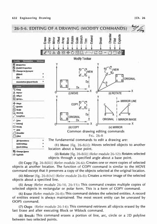 632 Engineering Drawing
y
Modify Toolbar
ro·-co1
I jNEW
A' B'
1/:_uT
u Ox Dyl
f - , ( - - - -
o·'---------x
(i)MOVE
y
[Ch. 26
y
-r"fl
ft; vNEW
 t>:-"..l
.r,:;._-------x
(ii)ROTATE
y
I
rr-cl'J
COPY i°' I
1...-MIRROR LINE
A' B'
I~ ~IORIGI~ - ~I
K Ox
c I C'
~A :A~B'
I
ORIGINAL I MIRROR IMAGE
er--------+- X o,~-------x
(iii) COPY (iv) MIRROR
Common drawing editing commands
FIG. 26-8
• The fundamental commands to edit a drawing are:
(1) Move [fig. 26-8(i)]: Moves selected objects to another
location about a base point.
(2) Rotate [fig. 26-8(ii)J (Refer module 26-'12): Rotates selected
objects through a specified angle about a base point.
(3) Copy [fig. 26-8(iii)] (Refer module 26-6): Creates one or more copies of selected
objects at another location. The function of COPY command is similar to the MOVE
command except that it preserves a copy of the objects selected at the original location.
(4) Mirror [fig. 26-8(iv)J (Refer module 26-8): Creates a mirror image of the selected
objects about a specified line.
(5) Array (Refer module 26-10, 26-11 ): This command creates multiple copies of
selected objects in rectangular or polar form. This is a form of COPY command.
(6) Erase (Refer module 26-8): This command deletes the selected entities. A record
of entities erased is always maintained. The most recent entity can be unerased by
OOPS command.
(7) Oops (Refer module 26-14): This command retrieves all objects erased by the
last Erase and after executing Block or Wblock command.
(8) Break: This command erases a portion of line, arc, circle or a 20 polyline
between two selected points.
 