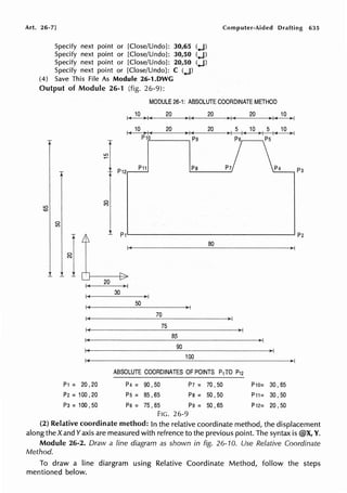 Art. 26-7] Computer-Aided Drafting 635
Specify next point or [Close/Undo]: 30,65 (..J)
Specify next point or [Close/Undo]: 30,50 (..J)
Specify next point or [Close/Undo]: 20,50 (..J)
Specify next point or [Close/Undo]: C (..J)
(4) Save This File As Module 26-1.DWG
Output of Module 26-1 (fig. 26-9):
MODULE 26-1: ABSOLUTE COORDINATE METHOD
LO
<O
P1 = 20 ,20
P2 = 100 ,20
P3=100,50
LO
10 20 20
>I (
20 10
,. I ( i, I
1<10>1( 20 3'/(
20 >I 5 I( 10 >I 5 I( 10 >I
Ps Ps
P12
P11 Ps P7 p4
80
50
70
75
85
90
100
ABSOLUTE COORDINATES OF POINTS P1 TO P12
p4 = 90, 50
Ps = 85 ,65
Ps = 75, 65
FIG. 26-9
P7 =
Ps =
pg=
70 ,50
50, 50
50 ,65
P10= 30, 65
P11= 30, 50
P12= 20,50
p3
(2) Relative coordinate method: In the relative coordinate method, the displacement
along the X and Yaxis are measured with refrence to the previous point. The syntax is @X, Y.
Module 26-2. Draw a line diagram as shown in fig. 26-10. Use Relative Coordinate
Method.
To draw a line diargram using Relative Coordinate Method, follow the steps
mentioned below.
 
