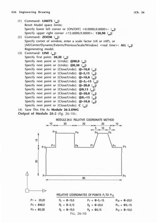 636 Engineering Drawing [Ch. 26
(1) Command: LIMITS (.J)
Reset Model space limits:
Specify lower left corner or [ON/OFF) <0.0000,0.0000>: (.J)
Specify upper right corner <12.0000,9.0000>: 120,90 (.J)
(2) Command: ZOOM (.J)
Specify corner of window, enter a scale factor (nX or nXP), or
[All/Center/Dynamic/Extents/Previous/Scale/Window] <real time>: All (.J)
Regenerating model.
(3) Command: LINE (.J)
Specify first point: 20,20 (.J)
Specify next point or [Undo): @80,0 (.J)
Specify next point or [Undo]: @0,30 (.J)
Specify next point or [Close/Undo]: @-10,0 (.J)
Specify next point or [Close/Undo): @-5,15 (.J)
Specify next point or [Close/Undo]: @-10,0 (.J)
Specify next point or [Close/Undo]: @-5,-15 (.J)
Specify next point or [Close/Undo]: @-20,0 (.J)
Specify next point or [Close/Undo]: @0,15 (.J)
Specify next point or [Close/Undo): @-20,0 (.J)
Specify next point or [Close/Undo]: @0,-15 (.J)
Specify next point or [Close/Undo]: @-10,0 (.J)
Specify next point or [Close/Undo]: C (.J)
(4) Save This File As Module 26-2.DWG
Output of Module 26-2 (fig. 26-10):
MODULE 26-2: RELATIVE COORDINATE METHOD
10 20 20 20 10
I < > I < , I < , I < > I < 11-1
~1P12
P1 = 20,20
P2 = @80,0
p3 = @0,30
> I 5 I< 10 > I 5 I<
P10 pg P6 Ps
P11 Pa P7 p4
RELATIVE COORDINATES OF POINTS P1 TO P12
P4 = @-10,0 P1 = @-5,-15
P5 =@-5,15 Pa =@-20,0
P5 = @-10,0 Pg = @0,15
FIG. 26-'IO
p3
P10 = @-20,0
P11 = @0,-15
P12 = @-10,0
 