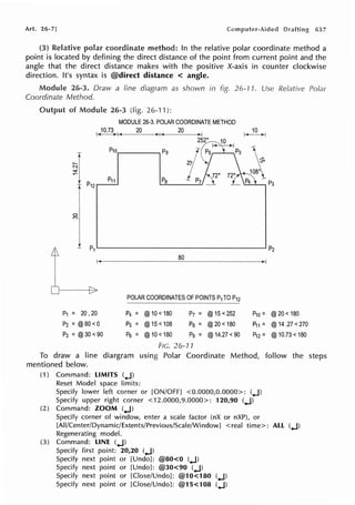Art. 26-7] 637
(3) Relative polar coordinate method: In the relative polar coordinate method a
point is located by defining the direct distance of the point from current point and the
angle that the direct distance makes with the positive X-axis in counter clockwise
direction. It's syntax is @direct distance < angle.
Module 26-3. Draw a line diagram as shown in fig. 26-11. Use Relative Polar
Coordinate Method.
Output of Module 26-3 (fig. 26-11):
MODULE 26-3. POLAR COORDINATE METHOD
1~J_0_.7~~~1+~-~-2_0~-,l>-j-,(~-2_0~-~ ~~
2 ~
f' P5 Ps
~/
P10____~P9
Pa j P7 _120
I P1 ~ - - - - - - - - - - - - - - - - - ~ P2
80
POLAR COORDINATES OF POINTS TOP12
P1 = 20, 20 P4 = @10 <180 P7 = @15<252 P10 = @20 <180
P2 =@80 <0 Ps = @15 <108 Pa= @20< 180 P11 = @14 .27 <270
P3 = @30<90 Ps = @10<180 Pg= @14.27 <90 P12 = @10.73 <180
FIG. 26-11
To draw a line diargram using Polar Coordinate Method, follow the steps
mentioned below.
(1) Command: LIMITS (0
.J)
Reset Model space limits:
Specify lower left corner or [ON/OFF] <0.0000,0.0000>: (.4
.J)
Specify upper right corner <12.0000,9.0000>: 120,90 (.J)
(2) Command: ZOOM (.J)
Specify corner of window, enter a scale factor (nX or nXP), or
[AII/Center/Dynamic/Extents/Previous/Scale/WindowJ < real time>: ALL (.J)
Regenerating model.
(3) Command: LINE (.J)
Specify first point: 20,20 (.J)
Specify next point or [Undo]: @80<0 (.J)
Specify next point or [Undo]: @30<90 (.J)
Specify next point or [Close/Undo]: @10<180 (.J)
Specify next point or [Close/Undo]: @15<108 (.J)
 