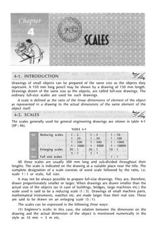 Drawings of small objects can be prepared of the same size as the objects they
represent. A 150 mm long pencil may be shown by a drawing of 150 mm length.
Drawings drawn of the same size as the objects, are called full-size drawings. The
ordinary full-size scales are used for such drawings.
A scale is defined as the ratio of the linear dimensions of element of the object
as represented in a drawing to the actual dimensions of the same element of the
object itself.
The scales generally used for general engineering drawings are shown in table 4-1
[SP: 46].
TABLE 4-1
Reducing scales 1 : 2 1 ; 5 1 : 10
1 : 20. 1 : 50 1 : 100
1 : 200 1 : 500 1 : 1000
1 : 2000 1 : 5000 1 : 10000
Enlarging seal.es 50: 1 20 : 1 10 : 1
5 : 1 2 : 1
Full size scales 1 : 1
All these scales are usually 300 mm long and sub-divided throughout their
lengths. The scale is indicated on the drawing at a suitable place near the title. The
complete designation of a scale consists of word scale followed by the ratio, i.e.
scale 1 : 1 or scale, full size.
It may not be always possible to prepare full-size drawings. They are, therefore,
drawn proportionately smaller or larger. When drawings are drawn smaller than the
actual size of the objects (as in case of buildings, bridges, large machines etc.) the
scale used is said to be a reducing scale (1 : 5). Drawings of small machine parts,
mathematical instruments, watches etc. are made larger than their real size. These
are said to be drawn on an enlarging scale (5 : 1).
The scales can be expressed in the following three ways:
(1) scale: In this case, the relation between the dimension on the
drawing and the actual dimension of the object is mentioned numerically in the
style as 10 mm = 5 m etc.
 
