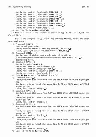 638 Engineering Drawing
Specify next point or [Close/Undo]: @10<180 (.J)
Specify next point or [Close/Undo]: @15<252 (.J)
Specify next point or [Close/Undo]: @20<180 (.J)
Specify next point or [Close/Undo]: @14.27<90 (.J)
Specify next point or [Close/Undo]: @20<180 (.J)
Specify next point or [Close/Undo]: @14.27<270 (.J)
Specify next point or [Close/Undo]: @10.73<180 (.J)
Specify next point or [Close/Undo]: C (.J)
(4) Save This File As Module 26-3.DWG
!Ch. 26
Module 26-4. Draw a line diagram as shown in fig. 26-12. Use Object-Snap
(Osnap) Method.
To draw a line diargram using Object-Snap (Osnap) Method, follow the steps
mentioned below.
(1) Command: LIMITS (.J)
Reset Model space limits:
Specify lower left corner or [ON/OFF] <0.0000,0.0000>: (.J)
Specify upper right corner <12.0000,9.0000>: 120,90 (.J)
(2) Command: ZOOM (.J)
Specify corner of window, enter a scale factor (nX or nXP), or
[All/Center/Dynamic/Extents/Previous/Scale/Window] <real time>: ALL (.J)
Regenerating model.
(3) Command: LINE (.J)
Specify first point: 20,20 (.J)
Specify next point or [Undo]: @80<0 (.J)
Specify next point or [Undo]: @45<90 (.J)
Specify next point or [Close/Undo]: @80<180 (.J)
Specify next point or [Close/Undo]: C (.J)
(4) Press F3 key to Switch ON "OSNAP" if it is OFF
(5) Command: LINE (.J)
Specify first point: (Get Mouse Near To PS and CLICK When MIDPOINT magnet gets
ON)
Specify next point or [Undo]: (Get Mouse Near To P6 and CLICK When MIDPOINT
magnet gets ON)
Specify next point or [Undo]: (.J)
(6) Command: LINE (.J)
Specify first point: (Get Mouse Near To P7 and CLICK When MIDPOINT magnet gets
ON)
Specify next point or [Undo]: (Get Mouse Near To P8 and CLICK When MIDPOINT
magnet gets ON)
Specify next point or [Undo]: (.J)
(7) Command: LINE (.J)
Specify first point: (Get Mouse Near To P1 and CLICK When ENDPOINT magnet gets
ON)
Specify next point or [Undo]: (Get Mouse Near To P3 and CLICK When ENDPOINT
magnet gets ON)
Specify next point or [Undo]: (.J)
(8) Command: LINE (.J)
Specify first point: (Get Mouse Near To P2 and CLICK When ENDPOINT magnet gets
ON)
Specify next point or [Undo]: (Get Mouse Near To P4 and CLICK When ENDPOINT
magnet gets ON)
Specify next point or [Undo]: (.J)
(9) Save This File As Module 26-4.DWG
 