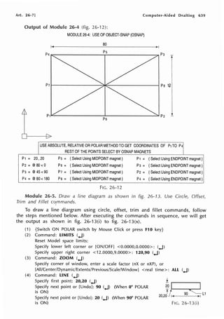 Art. 26-7] Computer-Aided Drafting 639
Output of Module 26-4 (fig. 26-12):
P1 =
MODULE 26-4: USE OF OBJECT-SNAP (OSNAP)
80
T
P71----------3>1E-----------i Pa ~,
___________.________------"'P21
P6
I
USE ABSOLUTE, RELATIVE OR POLAR METHOD TO GET COORDINATES OF P1 TO P41
REST OF THE POINTS SELECT BY OSNAP MAGNETS I
20 ,20 Ps = (Select Using MIDPOINT magnet) P1 = (Select Using ENDPOINT magnet)
P2=@80<0 P6 = (Select Using MIDPOINT magnet) p3 = (Select Using ENDPOINT magnet)
p3 =@45<90 P7 = (Select Using MIDPOINT magnet) P2 = ( Select Using ENDPOINT magnet)
p4 =@80< 180 Pa= (Select Using MIDPOINT magnet) p4 = ( Select Using ENDPOINT magnet)
FIG. 26-12
Module 26-5. Draw a line diagram as shown in fig. 26-13. Use Circle, Offse(
Trim and Fillet cqmmands.
To draw a line diargram using circle, offset, trim and fillet commands, follow
the steps mentioned below. After executing the commands in sequence, we will get
the output as shown in fig. 26-13(i) to fig. 26-13(x).
(1) {Switch ON POLAR switch by Mouse Click or press F10 key}
(2) Command: LIMITS (.J)
Reset Model space limits:
Specify lower left corner or [ON/OFF] <0.0000,0.0000>: (.J)
Specify upper right corner <12.0000,9.0000>: 120,90 (.J)
(3) Command: ZOOM (.J)
Specify corner of window, enter a scale factor (nX or nXP), or
[All/Center/Dynamic/Extents/Previous/Scale/Window] < real time>: ALL (.J)
(4) Command: LINE (.J)
Specify first point: 20,20 (.J)
Specify next point or [Undo]: 90 (.J) (When 0° POLAR
is ON)
Specify next point or [Undo]: 20 (.J) (When 90° POLAR
is ON)
i ..----.....
201 ~
20,2V 90 L1
FIG. 26-13(i)
 
