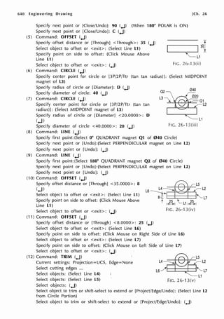640 Engineering Drawing
Specify next point or [Close/Undo]: 90 (.J) (When 180° POLAR is ON)
Specify next point or [Close/Undo]: C (.J)
(5) Command: OFFSET (.J)
Specify offset distance or [Through] <Through>: 35 (.J)
Select object to offset or <exit>: (Select Line L1)
Specify point on side to offset: (Click Mouse Above
Line L1)
[Ch. 26
Select object to offset or <exit>: (.J) FIG. 26-13(ii)
(6) Command: CIRCLE (.J)
Specify center point for circle or [3P/2P/Ttr (tan tan radius)]: (Select MIDPOINT
magnet of L3)
Specify radius of circle or [Diameter]: D (.J)
Specify diameter of circle: 40 (.J)
(7) Command: CIRCLE (.J)
Specify center point for circle or [3P/2P/Ttr (tan tan
radius)]: (Select MIDPOINT magnet of L3)
02 040
L3
Specify radius of circle or [Diameter] <20.0000>: D
(.J)
Specify diameter of circle <40.0000>: 20 (.J)
L1
FIG. 26--l 3(iii)
(8) Command: LINE (.J)
Specify first point:(Select 0° QUADRANT magnet Q1 of 040 Circle)
Specify next point or [Undo]:(Select PERPENDICULAR magnet on Line L2)
Specify next point or [Undo]: (.J)
(9) Command: LINE (.J)
Specify first point:(Select 180° QUADRANT magnet Q2 of 040 Circle)
Specify next point or [Undo]:(Select PERPENDICULAR magnet on Line L2)
Specify next point or [Undo]: (.J)
(10) Command: OFFSET (.J)
Specify offset distance or [Through] <35.0000>: 8
(.J) L6
L2
Select object to offset or <exit>: (Select Line L1)
Specify point on side to offset: (Click Mouse Above
Line L1)
~_.__,_~~~"-L7
Select object to offset or <exit>: (.J)
(11) Command: OFFSET (.J)
Specify offset distance or [Through] <8.0000>: 25 (.J)
Select object to offset or <exit>: (Select Line L6)
A L14
FIG. 26-13(iv)
Specify point on side to offset: (Click Mouse on Right Side of Line L6)
Select object to offset or <exit>: (Select Line L7)
Specify point on side to offset: (Click Mouse on Left Side of Line L7)
Select object to offset or <exit>: (.J)
(12) Command: TRIM (.J)
Current settings: Projection=UCS, Edge=None
Select cutting edges ...
Select objects: (Select Line L4)
Select objects: (Select Line LS)
Select objects: (.J)
L4 L2
L6_/ L7
'--- L1
FIG. 26-13(v)
Select object to trim or shift-select to extend or [Project/Edge/Undo]: (Select Line L2
from Circle Portion)
Select object to trim or shift-select to extend or [Project/Edge/Undo]: (.J)
 