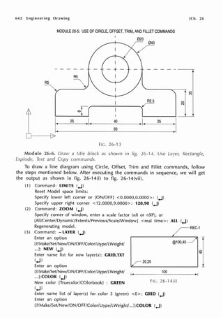 642 Engineering Drawing [Ch. 26
MODULE 26-5: USE OF CIRCLE, OFFSET, TRIM, AND FILLET COMMANDS
--------,-
RS
RS
R2.5
90
FIG. 26-13
Module 26-6. Draw a title block as shown in fig. 26-14. Use
Explode, Text and Copy cornmands.
11~
I I
Rectangle,
To draw a line diargram using Circle, Offset, Trim and Fillet commands, follow
the steps mentioned below. After executing the commands in sequence, we will get
the output as shown in fig. 26-14(i) to fig. 26-14(vii).
(1) Command: LIMITS (.J)
Reset Model space limits:
Specify lower left corner or [ON/OFF] <0.0000,0.0000>: (.J)
Specify upper right corner <12.0000,9.0000>: 120,90 (.J)
(2) Command: ZOOM (.J)
Specify corner of window, enter a scale factor (nX or nXP), or
[All/Center/Dynamic/Extents/Previous/Scale/Window] < real time>: ALL (.J)
Regenerating model.
(3) Command: - LAYER (.J)
Enter an option
[?/Make/Set/New/ON/0FF/Color/Ltype/LWeight/
...]: NEW (.J)
Enter name list for new layer(s): GRID,TXT
(.J)
Enter an option
@100,45
20,20
REC-1
[?/Make/Set/New/ON/OFF/Color/Ltype/LWeight/ _10_0____->,-a
...]:COLOR (.J)
New color [Truecolor/COlorbook] : GREEN FIG. 26-'14(i)
(.J)
Enter name list of layer(s) for color 3 (green) <0>: GRID (.J)
Enter an option
[?/Make/Set/New/ON/OFF/Color/Ltype/LWeight/...J:COLOR (.J)
 