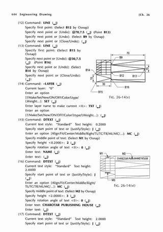 644 Engineering Drawing
(12) Command: LINE (.j)
Specify first point: (Select 812 by Osnap)
Specify next point or [Undo]: @70,7.5 (.J) (Point 813)
Specify next point or [Undo]: (Select 89 by Osnap)
Specify next point or [Close/Undo]: (.J)
(13) Command: LINE (.J)
Specify first point: (Select 815 by
Osnap)
Specify next point or [Undo]: @30,7.5
(.J) (Point 816)
Specify next point or [Undo]: (Select
814 by Osnap) 814
Specify next point or [Close/Undo]:
(.j)
(14) Command: -LAYER (.J)
Current layer: "O"
815
[Ch. 26
70
813
816
Enter an option
[?/Make/Set/New/ON/OFF/Color/Ltype/
LWeight...J: SET (.J)
FIG. 26-14(v)
Enter layer name to make current <0>: TXT (.j)
Enter an option
[?/Make/Set/New/ON/OFF/Color/Ltype/LWeight...J: (.J)
(15) Command: DTEXT (.j)
Current text style: "Standard" Text height: 0.2000
Specify start point of text or [Justify/Style]: J (.J)
Enter an option [Align/Fit/Center/Middle/Right/TL/TC/TR/ML/MC/...]: MC (.J)
Specify middle point of text: (Select M1 by Osnap)
Specify height <0.2000>: 2 (.J)
Specify rotation angle of text < O>: O (.j)
Enter text: NAME (.J)
Enter text: (.j)
(16) Command: DTEXT (.J)
Current text style: "Standard" Text height:
2.0000
Specify start point of text or [Justify/Style]: J
(.J)
Enter an option [Align/Fit/Center/Middle/Right/
TL/TC/TR/ML/MC/...]: MC (.J)
Specify middle point of text: (Select M2 by Osnap)
Specify height <2.0000>: 3 (.J)
Specify rotation angle of text <O>: 0 (.J)
Enter text: CHAROTAR PUBLISHING HOUSE (.j)
Enter text: (.j)
(17) Command: DTEXT (.J)
Current text style: "Standard" Text height: 2.0000
Specify start point of text or [Justify/Style]: J (.J)
FIG. 26-14(vi)
 