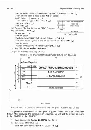 Art. 26·7] Computer-Aided Drafting 645
Enter an option [Align/Fit/Center/Middle/Right/TL/TC/TR/MUMC/...]: MC (..J)
Specify middle point of text: (Select M3 by Osnap)
Specify height <3.5000>: 3 (..J)
Specify rotation angle of text <0>: 0 (..J)
Enter text: SCALE (..J)
tl.AME DATE
CHAROTAR PUBLISHING HOUSE
Enter text: (..J)
(18) Complete The Text Writing by DTEXT Command
(19) Command: -LAYER (..J)
Current layer: "O"
""'
ll£N
TAP
a;o
cc,,,
I
SCALE
1:1
Enter an option
[?/Make/Set/New/ON/OFF/Color/Ltype/LWeight/...J: OFF (..J)
THIS IS MY FIRST
AUTOCAD DRAWING
ORG_f.0.:ML 0071:i.«!8
FIG. 26-14(vii)
Enter name list of layer(s) to turn off or < select objects>: GRID (..J)
Enter an option
[?/Make/Set/New/ON/OFF/Color/Ltype/LWeight/...]: (..J)
(20) Save This File As Module 26-6.DWG
26-1
MODULE 26-6: USE OF LAYER, RECTANGLE, EXPLODE, TEXT AND COPY COMMANDS
30 70
10
t
NAME SIGN
CHAROTAR PUBLISHING HOUSE
ORG
LO
OSN
THIS IS MY FIRST
CHO
TRO AUTOCAD DRAWING
LO APO
SCALE
1: 1 ORG. NO. NIL 007/2009
~L
26-l 4
on the diagram (fig. 26-15).
I
To generate Dimensions on the given diagram, follow the steps mentioned
below. After executing the commands in sequence, we will get the output as shown
in fig. 26-15(i) to fig. 26-15(iv).
(1) Open drawing file Module 26-5.DWG (fig. 26-13)
(2) Command: DIMSCALE (..J)
Enter new value for DIMSCALE <1.0000>: 10 (..J)
 