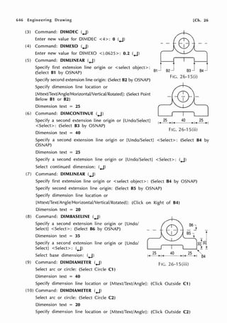 646 Engineering Drawing [Ch. 26
(3) Command: DIMDEC (..J)
Enter new value for DIMDEC <4>: 0 (..J)
(4) Command: DIMEXO (..J)
Enter new value for DIMEXO <).0625>: 0.2 (..J)
(5) Command: DIMLINEAR (..J)
Specify first extension line origin or <select object>:
(Select 81 by OSNAP)
I I
s2J 84-J
Specify second extension line origin: (Select 82 by OSNAP)
Specify dimension line location or
[Mtext/Text/Angle/Horizontal/Vertical/Rotated]: (Select Point
Below 81 or 82)
Dimension text = 25
(6) Command: DIMCONTINUE (..J)
FIG. 26-1 S(i)
Specify a second extension line origin or [Undo/Select]
<Select>: (Select 83 by OSNAP)
, 25 40 25 ,
,-+---->+-<--- ' )>--j
Dimension text = 40
FIG. 26-1 S(ii)
Specify a second extension line origin or [Undo/Select] <Select>: (Select 84 by
OSNAP)
Dimension text = 25
Specify a second extension line origin or [Undo/Select] <Select>: (..J)
Select continued dimension: (..J)
(7) Command: DIMLINEAR (..J)
Specify first extension line origin or <select object>: (Select B4 by OSNAP)
Specify second extension line origin: (Select 85 by OSNAP)
Specify dimension line location or
[Mtext/Text/Angle/Horizontal/Vertical/Rotated]: (Click on Right of 84)
Dimension text = 20
(8) Command: D1M8ASELINE (..J)
Specify a second extension line origin or [Undo/
Select] <Select>: (Select 86 by OSNAP)
Dimension text = 35
Specify a second extension line origin or [Undo/
Select] <Select>: (..J)
Select base dimension: (..J)
(9) Command: DIMDIAMETER (..J)
Select arc or circle: (Select Circle C1)
Dimension text = 40
Fie. 26-1 S(iii)
Specify dimension line location or [Mtext/Text/Angle]: (Click Outside Cl)
(10) Command: DIMDIAMETER (..J)
Select arc or circle: (Select Circle C2)
Dimension text = 20
Specify dimension line location or [Mtext/Text/Angle): (Click Outside C2)
t
84
 