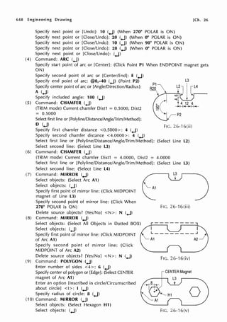 648 Engineering Drawing
Specify next point or [Undo): 10 (.J) (When 270° POLAR is ON)
Specify next point or [Close/Undo): 20 (.J) (When 0° POLAR is ON)
Specify next point or [Close/Undo): 10 (.J) (When 90° POLAR is ON)
Specify next point or [Close/Undo): 20 (.J) (When 0° POLAR is ON)
Specify next point or [Close/Undo]: (.J)
(4) Command: ARC (.J)
[Ch. 26
Specify start point of arc or [Center): (Click Point Pl When ENDPOINT magnet gets
ON)
Specify second point of arc or [Center/End): E (.J)
Specify end point of arc: @0,-40 (.J) (Point P2)
Specify center point of arc or [Angle/Direction/Radius]:
A (.J)
Specify included angle: 180 (.J)
(5) Command: CHAMFER (.J)
(TRIM mode) Current chamfer Dist1 = 0.5000, Dist2
= 0.5000
Select first line or [Polyline/Distance/Angle/Trim/Method):
D (.J)
Specify first chamfer distance <0.5000>: 4 (.J)
Specify second chamfer distance <4.0000>: 4 (.J)
L3
P2
FIG. 26-16(ii)
Select first line or [Polyline/Distance/Angle/Trim/Method): (Select Line L2)
Select second line: (Select Line L3)
(6) Command: CHAMFER (.J)
(TRIM mode) Current chamfer Dist1 = 4.0000, Dist2 = 4.0000
Select first line or [Polyline/Distance/Angle/Trim/Method): (Select Line L3)
Select second line: (Select Line L4)
(7) Command: MIRROR (.J)
Select objects: (Select Arc A1)
Select objects: (.J)
Specify first point of mirror line: (Click MIDPOINT
magnet of Line L3)
Specify second point of mirror line: (Click When
270° POLAR is ON)
Delete source objects? [Yes/No] <N>: N (.J)
(8) Command: MIRROR (.J)
Select objects: (Select All Objects in Dotted BOX)
Select objects: (.J)
Specify first point of mirror line: (Click MIDPOINT
of Arc Al)
Specify second point of mirror line: (Click
MIDPOINT of Arc A2)
Delete source objects? [Yes/No] <N>: N (.J)
(9) Command: POLYGON (.J)
Enter number of sides <4 >: 6 (.J)
Specify center of polygon or [Edge): (Select CENTER
magnet of Arc A1)
Enter an option [Inscribed in circle/Circumscribed
about circle) <I>: I (.J)
Specify radius of circle: 8 (.J)
(10) Command: MIRROR (.J)
Select objects: (Select Hexagon H1)
Select objects: (.J)
FIG. 26-16(iii)
FIG. 26-16(iv)
ICENTER Magnet
...--~-,----, L3
H1 0
FIG. 26-16(v)
 