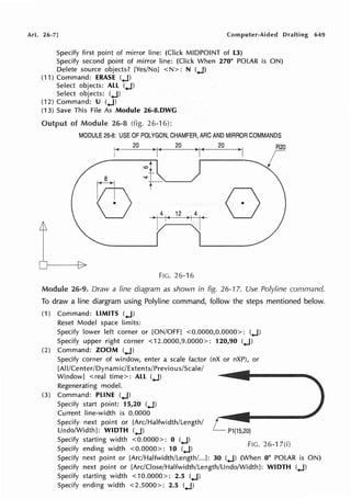 Art. 26-7] Computer-Aided Drafting 649
Specify first point of mirror line: (Click MIDPOINT of L3)
Specify second point of mirror line: (Click When 270° POLAR is ON)
Delete source objects? [Yes/No] <N>: N (.J)
(11) Command: ERASE (.J)
Select objects: ALL (.J)
Select objects: (.J)
(12) Command: U (.J)
(13) Save This File As Module 26-8.DWG
Output of Module 26-8 (fig. 26-16):
MODULE 26-8: USE OF POLYGON, CHAMFER, ARC AND MIRROR COMMANDS
r+-
20
)i( 20
> j-<
20
,I R20
I
;
I
~1
~
-si-L
t
0
u > I 4'C
12
>I 41 <
I I
I I
FIG. 26-16
Module 26-9. Draw a line diagram as shown in fig. 26-'!7. Use Polyline command.
To draw a line diargram using Polyline command, follow the steps mentioned below.
(1) Command: LIMITS (.J)
Reset Model space limits:
Specify lower left corner or [ON/OFF] <0.0000,0.0000>: (.J)
Specify upper right corner <12.0000,9.0000>: 120,90 (.J)
(2) Command: ZOOM (.J)
Specify corner of window, enter a scale factor (nX or nXP), or
[Al I/Center/Dyn am ic/E xtents/Previous/Scal e/
Window] <real time>: ALL (.J)
Regenerating model.
(3) Command: PLINE (.J)
Specify start point: 15,20 (.J)
Current line-width is 0.0000
Specify next point or [Arc/Halfwidth/Length/
Undo/Width]: WIDTH (.J)
Specify starting width <0.0000>: 0 (.J)
Specify ending width <0.0000>: 10 (.J)
P1(15,20)
FIG. 26-1 7(i)
Specify next point or [Arc/Halfwidth/Length/...]: 30 (.J) (When 0° POLAR is ON)
Specify next point or [Arc/Close/Halfwidth/Length/Undo/Width]: WIDTH (.J)
Specify starting width <10.0000>: 2.5 (.J)
Specify ending width <2.5000>: 2.5 (.J)
 