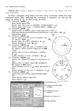 652 Engineering Drawing
26-11. Draw a diagram as shown in
Array commands.
26-19. Use
[Ch. 26
and Polar
To draw a diargram using Ellipse and Polar Array commands, follow the steps
mentioned below. After executing the commands in sequence, we will get the
output as shown in fig. 26-19(i) to fig. 26-19(iii).
(1) Command: LIMITS (,J)
Reset Model space limits:
Specify lower left corner or [ON/OFF] <0.0000,0.0000>: (.,J)
Specify upper right corner <12.0000,9.0000>: 120,90 (.J)
(2) Command: ZOOM (.J)
Specify corner of window, enter a scale factor (nX or nXP), or
[All/Center/Dynamic/Extents/Previous/Scale/Window] <real time>: ALL (.J)
Regenerating model. 080
(3) Command: CIRCLE (.J)
Specify center point for circle or [3P/2P/Ttr (tan
tan radius)]: 60,45 (.J)
Specify radius of circle or [Diameter]: D (.J)
Specify diameter of circle: 80 (.J)
(4) Command: CIRCLE (.J)
Specify center point for circle or [3P/2P/Ttr (tan
tan radius)]: (Select CENTER magnet C1 of 080
Circle)
Specify radius of circle or [Diameter] <40.0000>:
D (.J)
Specify diameter of circle <80.0000>: 60 (.J)
(5) Command: ELLIPSE (.J)
Specify axis endpoint of ellipse or [Arc/Center]: C
(.J)
Specify center of ellipse: (Select 90° QUADRANT
Q1 magnet of 060 Circle)
Specify endpoint of axis: 6 (.J) (when 90° POLAR is
ON)
Specify distance to other axis or [Rotation]: 3 (.J)
(6) Command: ARRAY (.J)
Specify center point of array: (Select CENTER magnet
C1)
Select objects: (Select Ellipse E1)
Select objects: (.J)

I
'
C1 
-{Z60,45) )
I
/
./
~c9
4 c1 (p
Fl(. ? r. ·1 9
(1) Click Polar Array '· - .,- ·
(2) Click here and select object
as Ellipse
(3) Click here and select
Center Cl
(4) Enter .Jo. of Items i.e. 8
(5) Finaly click OK
 